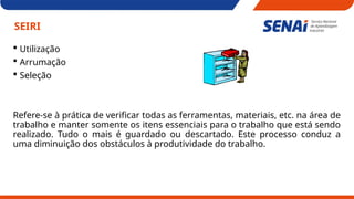 SEIRI
 Utilização
 Arrumação
 Seleção
Refere-se à prática de verificar todas as ferramentas, materiais, etc. na área de
trabalho e manter somente os itens essenciais para o trabalho que está sendo
realizado. Tudo o mais é guardado ou descartado. Este processo conduz a
uma diminuição dos obstáculos à produtividade do trabalho.
 