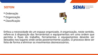 SEITON
 Ordenação
 Organização
 Classificação
Enfoca a necessidade de um espaço organizado. A organização, neste sentido,
refere-se à disposição das ferramentas e equipamentos em uma ordem que
permita o fluxo do trabalho. Ferramentas e equipamentos deverão ser
deixados nos lugares onde serão posteriormente usados. O processo deve ser
feito de forma a eliminar os movimentos desnecessários.
 