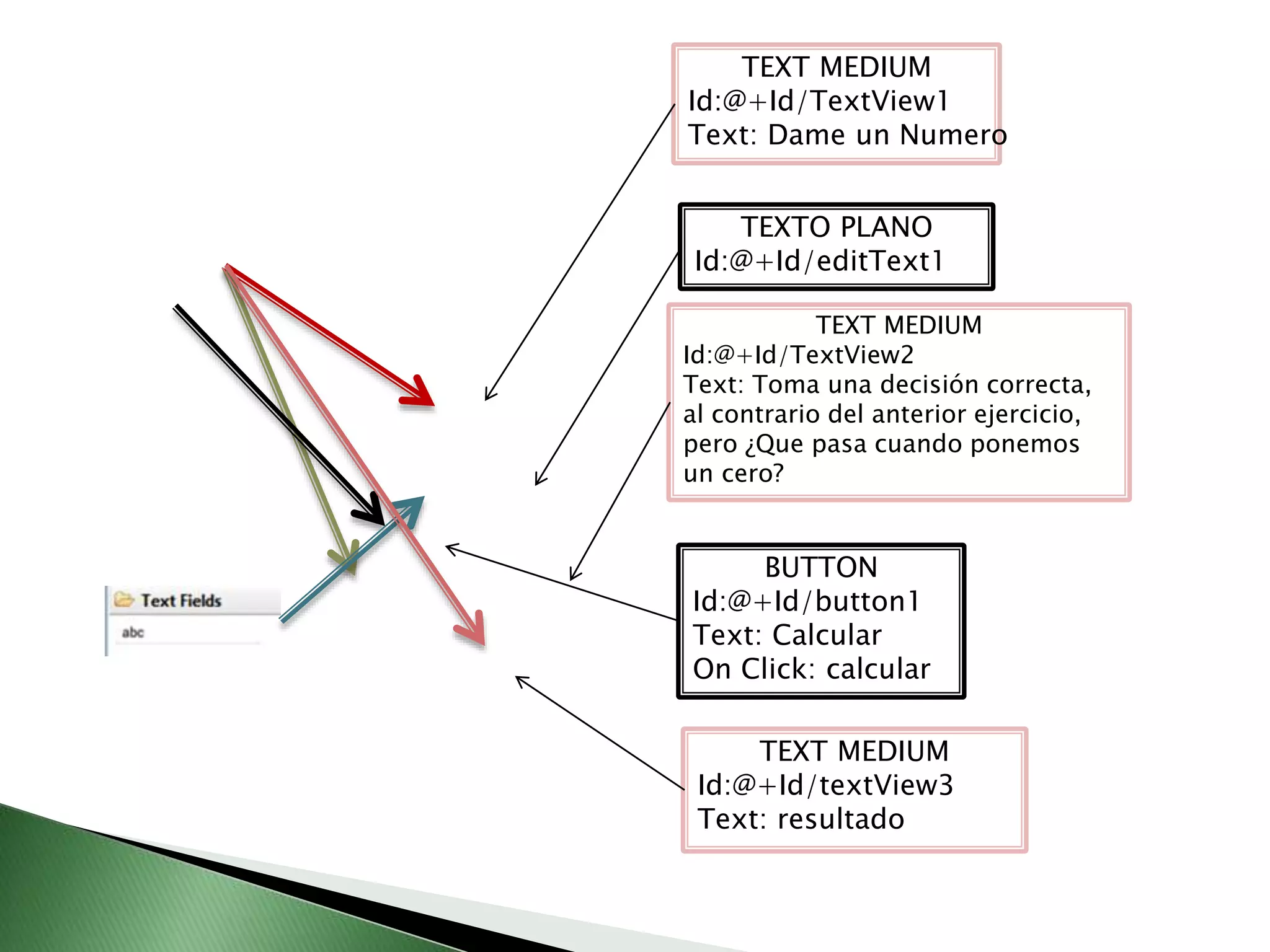 TEXT MEDIUM
Id:@+Id/TextView1
Text: Dame un Numero
TEXT MEDIUM
Id:@+Id/TextView2
Text: Toma una decisión correcta,
al contrario del anterior ejercicio,
pero ¿Que pasa cuando ponemos
un cero?
BUTTON
Id:@+Id/button1
Text: Calcular
On Click: calcular
TEXT MEDIUM
Id:@+Id/textView3
Text: resultado
TEXTO PLANO
Id:@+Id/editText1
 