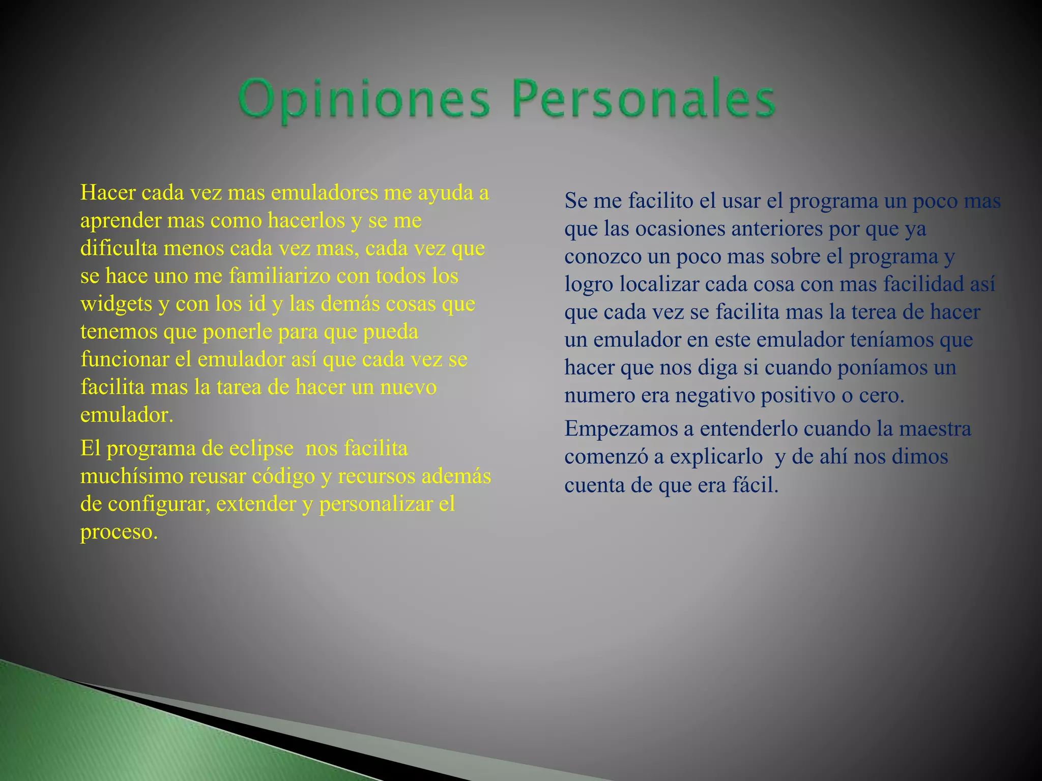 Hacer cada vez mas emuladores me ayuda a
aprender mas como hacerlos y se me
dificulta menos cada vez mas, cada vez que
se hace uno me familiarizo con todos los
widgets y con los id y las demás cosas que
tenemos que ponerle para que pueda
funcionar el emulador así que cada vez se
facilita mas la tarea de hacer un nuevo
emulador.
El programa de eclipse nos facilita
muchísimo reusar código y recursos además
de configurar, extender y personalizar el
proceso.
Se me facilito el usar el programa un poco mas
que las ocasiones anteriores por que ya
conozco un poco mas sobre el programa y
logro localizar cada cosa con mas facilidad así
que cada vez se facilita mas la terea de hacer
un emulador en este emulador teníamos que
hacer que nos diga si cuando poníamos un
numero era negativo positivo o cero.
Empezamos a entenderlo cuando la maestra
comenzó a explicarlo y de ahí nos dimos
cuenta de que era fácil.
 