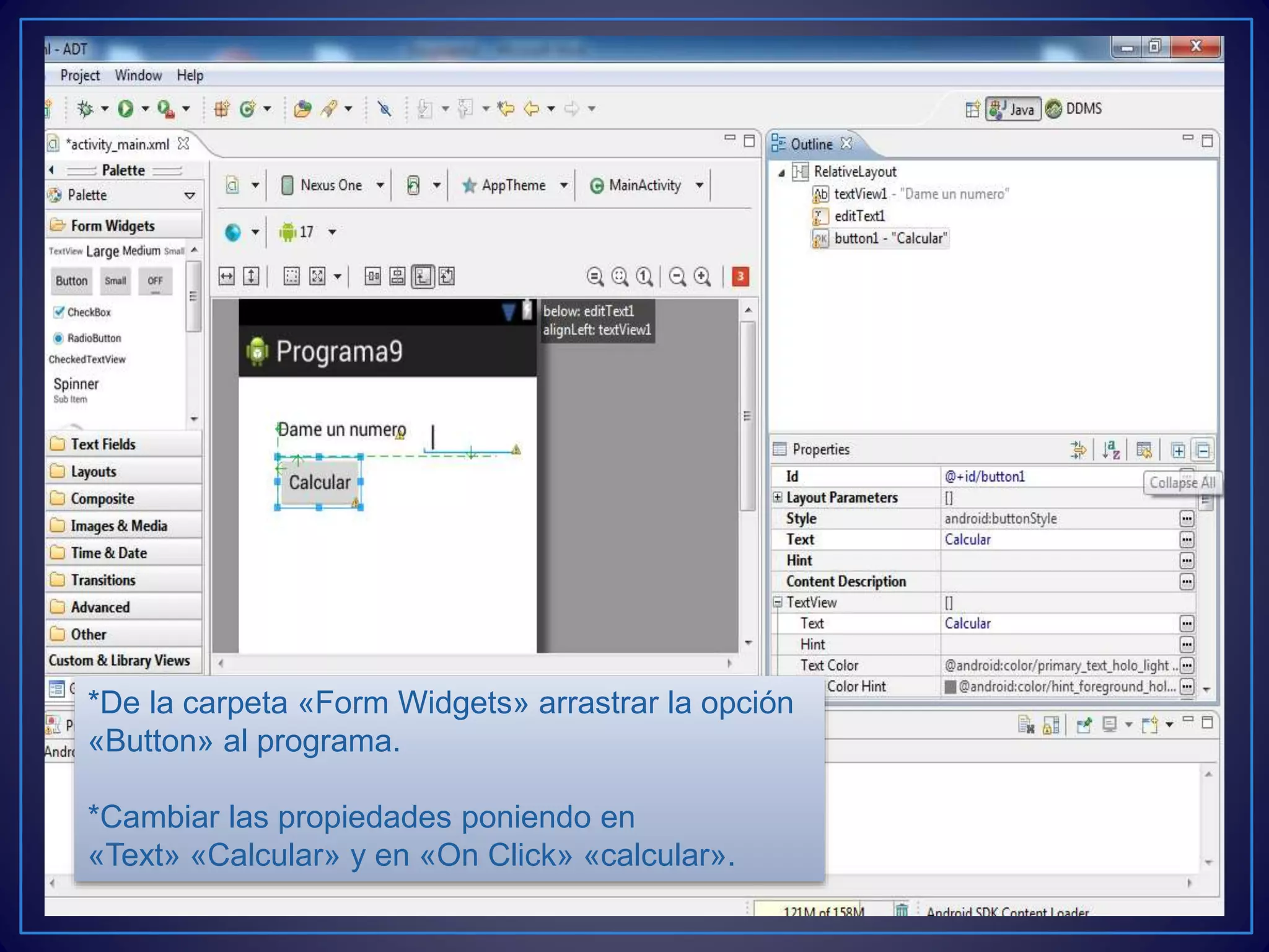 *De la carpeta «Form Widgets» arrastrar la opción
«Button» al programa.
*Cambiar las propiedades poniendo en
«Text» «Calcular» y en «On Click» «calcular».