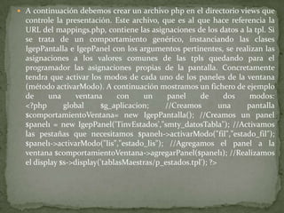 A continuación debemos crear un archivo php en el directorio views que controle la presentación. Este archivo, que es al que hace referencia la URL del mappings.php, contiene las asignaciones de los datos a la tpl. Si se trata de un comportamiento genérico, instanciando las clases IgepPantalla e IgepPanel con los argumentos pertinentes, se realizan las asignaciones a los valores comunes de las tpls quedando para el programador las asignaciones propias de la pantalla. Concretamente tendra que activar los modos de cada uno de los paneles de la ventana (método activarModo). A continuación mostramos un fichero de ejemplo de una ventana con un panel de dos modos:<?php global $g_aplicacion; //Creamos una pantalla $comportamientoVentana= new IgepPantalla(); //Creamos un panel $panel1 = new IgepPanel('TinvEstados',"smty_datosTabla"); //Activamos las pestañas que necesitamos $panel1->activarModo("fil","estado_fil"); $panel1->activarModo("lis","estado_lis"); //Agregamos el panel a la ventana $comportamientoVentana->agregarPanel($panel1); //Realizamos el display $s->display('tablasMaestras/p_estados.tpl'); ?> 