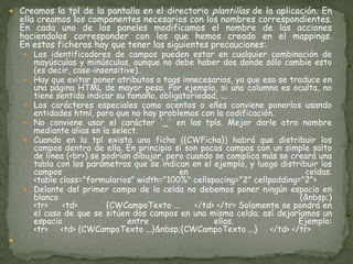 Creamos la tpl de la pantalla en el directorio plantillas de la aplicación. En ella creamos los componentes necesarios con los nombres correspondientes. En cada uno de los paneles modificamos el nombre de las acciones haciendolos corresponder con los que hemos creado en el mappings.En estos ficheros hay que tener las siguientes precauciones:Los identificadores de campos pueden estar en cualquier combinación de mayúsculas y minúsculas, aunque no debe haber dos donde sólo cambie esto (es decir, case-insensitive). Hay que evitar poner atributos o tags innecesarios, ya que eso se traduce en una página HTML de mayor peso. Por ejemplo, si una columna es oculta, no tiene sentido indicar su tamaño, obligatoriedad, ... Los carácteres especiales como acentos o eñes conviene ponerlos usando entidades html, para que no hay problemas con la codificación. No conviene usar el carácter '_' en las tpls. Mejor darle otro nombre mediante alias en la select. Cuando en la tpl exista una ficha ({CWFicha}) habrá que distribuir los campos dentro de ella. En principio si son pocos campos con un simple salto de línea (<br>) se podrían dibujar, pero cuando se complica más se creará una tabla con los parámetros que se indican en el ejemplo, y luego distribuir los campos en celdas. <table class="formularios" width="100%" cellspacing="2" cellpadding="2"> Delante del primer campo de la celda no debemos poner ningún espacio en blanco (&nbsp;)<tr>     <td>          {CWCampoTexto ...     </td> </tr> Solamente se pondrá en el caso de que se sitúen dos campos en una misma celda; así dejaríamos un espacio entre ellos. Ejemplo:<tr>     <td> {CWCampoTexto ...}&nbsp;{CWCampoTexto ...}     </td> </tr> 