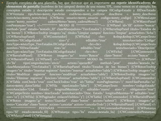 Ejemplo completo de una plantilla, hay que destacar que es importante no repetir identificadores de elementos de pantalla (nombres de los campos) dentro de una misma TPL, como vemos en el ejemplo, los conceptos estado y descripción estado corresponden a los campos filCodigoEstado y filDescEstado{CWVentanatipoAviso=$smty_tipoAvisocodAviso=$smty_codErrordescBreve = $smty_descBrevetextoAviso=$smty_textoAviso} {CWBarra usuario=$smty_usuariocodigo=$smty_codigo} {CWMenuLayername="$smty_nombre" cadenaMenu="$smty_cadenaMenu"} {/CWBarra} {CWMarcoPanelconPestanyas="true"} <!--*********** MODO fil ******************--> {CWPanel id="fil" action="buscar" method="post" estado="$estado_fil" claseManejadora="TinvEstados"} {CWBarraSupPanel titulo="Estados de los bienes"} {CWBotonTooltip imagen="04" titulo="Limpiar campos" funcion="limpiar" actuaSobre="ficha"} {/CWBarraSupPanel} {CWContenedor} {CWFicha} <br> &nbsp;&nbsp;{CWCampoTexto nombre="filCodigoEstado" size="3" editable="true" textoAsociado="Código" dataType=$dataType_TinvEstados.filCodigoEstado} <br><br> &nbsp;&nbsp;{CWCampoTexto nombre="filDescEstado" size="10" editable="true" textoAsociado="Descripción" dataType=$dataType_TinvEstados.filCodigoEstado} <br><br> {/CWFicha} {/CWContenedor} {CWBarraInfPanel} {CWBoton imagen="50" texto="Buscar" class="boton" accion="buscar" } {/CWBarraInfPanel} {/CWPanel} <!-- ****************** MODO lis ***********************--> {CWPanel id="lis" tipoComprobacion="envio" action="operarBD" method="post" estado="$estado_lis" claseManejadora="TinvEstados"} {CWBarraSupPanel titulo="Estados de los bienes"} {CWBotonTooltip imagen="01" titulo="Insertar registros" funcion="insertar" actuaSobre="tabla"} {CWBotonTooltip imagen="02" titulo="Modificar registros" funcion="modificar" actuaSobre="tabla"} {CWBotonTooltip imagen="03" titulo="Eliminar registros" funcion="eliminar" actuaSobre="tabla"} {/CWBarraSupPanel} {CWContenedor} {CWTablaconCheck="true" conCheckTodos="true" id="Tabla1" numPagInsertar="1" numFilasPantalla="10" datos=$smty_datosTabla} {CWFilatipoListado="false"} {CWCampoTexto nombre="codigoEstado" textoAsociado="Cód. Estado." longitudMaxima="2" editable="nuevo" size="2" obligatorio="true"} {CWCampoTexto nombre="descEstado" textoAsociado="Desc. Estado." longitudMaxima="8" editable="true" size="12"} {/CWFila} {CWPaginadorenlacesVisibles="3"} {/CWTabla} {/CWContenedor} {CWBarraInfPanel} {CWBoton imagen="41" texto="Guardar" class="boton" accion="submit"} {CWBoton imagen="42" texto="Cancelar" class="boton" accion="cancelar" action="cancelarTodo"} {/CWBarraInfPanel} {/CWPanel} <!-- ****************** PESTAÑAS ************************--> {CWContenedorPestanyas} {CWPestanya tipo="fil" estado=$estado_fil} {CWPestanya tipo="lis" estado=$estado_lis} {/CWContenedorPestanyas} {/CWMarcoPanel} {/CWVentana} 