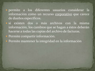 permite a los diferentes usuarios considerar la información como un recurso corporativo que carece de dueños específicos. si existen dos o más archivos con la misma información, los cambios que se hagan a éstos deberán hacerse a todas las copias del archivo de facturas. Permite compartir información. Permite mantener la integridad en la información