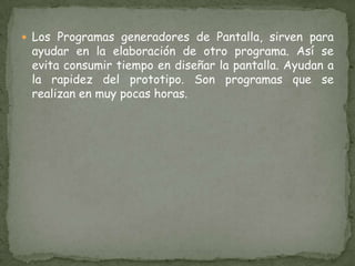 Los Programas generadores de Pantalla, sirven para ayudar en la elaboración de otro programa. Así se evita consumir tiempo en diseñar la pantalla. Ayudan a la rapidez del prototipo. Son programas que se realizan en muy pocas horas. 