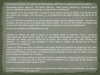 Pantallas de Contexto: En cada una de ellas se puede identificar la siguiente estructura básica:  Encabezado (parte superior) , Pie (parte inferior) , Menú (parte izquierda) y Contenido (parte central y derecha) con las funciones que se especifican a continuación :  Encabezado: Es el área destinada a la identificación institucional de la DIAN, a la identificación del usuario que accede a los servicios y a la presentación del menú temático del portal de la entidad.   Pie: Es el área de la pantalla en la cual los usuarios deben prestar especial atención,  esta área se establece de acuerdo con el rol usado para “iniciar sesión”  en el portal de la DIAN, de manera que los servicios informáticos generarán y publicarán las alarmas o tareas correspondientes.   En el pie se encuentran las siguientes opciones:  Alarmas (n): Enlace que envía al usuario a una página donde se muestran avisos o mensajes importantes que debe conocer según su rol, relacionados principalmente con la proximidad de la caducidad del tiempo para la realización de tareas. Este enlace se conoce como “Bandeja de Alarmas” y el número (n) que acompaña al texto indica el número de alarmas que se tienen actualmente en la bandeja.   Tareas (n): Enlace que envía a la persona a una página donde se presentan las tareas que ésta debe efectuar según su rol, dentro de las responsabilidades que tiene frente a la DIAN. Este enlace se conoce como "Bandeja de Tareas” y el número (n) que acompaña al texto indica el número de tareas que se tienen actualmente en la bandeja.   La bandeja de tareas constituye la principal forma de cooperación y comunicación entre los usuarios y la DIAN.  A través de ella se lleva un control automático de la ejecución de las tareas y la interacción que sobre ellos realiza la DIAN.  El contenido de la pantalla de la bandeja de tareas está conformado por un encabezado,  un cuerpo y los botones de control de paginación.