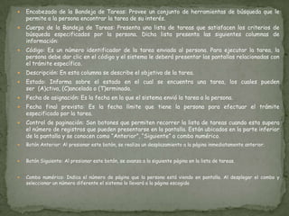 Encabezado de la Bandeja de Tareas: Provee un conjunto de herramientas de búsqueda que le permite a la persona encontrar la tarea de su interés.  Cuerpo de la Bandeja de Tareas: Presenta una lista de tareas que satisfacen los criterios de búsqueda especificados por la persona. Dicha lista presenta las siguientes columnas de información:  Código: Es un número identificador de la tarea enviada al persona. Para ejecutar la tarea, la persona debe dar clic en el código y el sistema le deberá presentar las pantallas relacionadas con el trámite específico.   Descripción: En esta columna se describe el objetivo de la tarea.   Estado: Informa sobre el estado en el cual se encuentra una tarea, los cuales pueden ser  (A)ctiva, (C)ancelada o (T)erminada.   Fecha de asignación: Es la fecha en la que el sistema envió la tarea a la persona.   Fecha final prevista: Es la fecha límite que tiene la persona para efectuar el trámite especificado por la tarea.   Control de paginación: Son botones que permiten recorrer la lista de tareas cuando esta supera el número de registros que pueden presentarse en la pantalla. Están ubicados en la parte inferior de la pantalla y se conocen como “Anterior”, “Siguiente” o combo numérico.  Botón Anterior: Al presionar este botón, se realiza un desplazamiento a la página inmediatamente anterior.   Botón Siguiente: Al presionar este botón, se avanza a la siguiente página en la lista de tareas.  Combo numérico: Indica el número de página que la persona está viendo en pantalla. Al desplegar el combo y seleccionar un número diferente el sistema lo llevará a la página escogida
