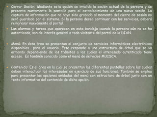 Cerrar Sesión: Mediante esta opción se invalida la sesión actual de la persona y se presenta nuevamente la pantalla para el establecimiento de una nueva sesión. La captura de información que no haya sido grabada al momento del cierre de sesión no será guardada por el sistema. Si la persona desea continuar con los servicios, deberá reingresar nuevamente al portal.   Las alarmas y tareas que aparecen en esta bandeja cuando la persona aún no se ha autenticado, son de interés general a todo visitante del portal de la DIAN. Menú: En ésta área se presentan el conjunto de servicios informáticos electrónicos disponibles  para el usuario. Este responde a una estructura de árbol que se va armando dependiendo de los trámites a los cuales el interesado autenticado tiene acceso.  Es también conocido como el menú de servicios MUISCA.    Contenido: Es el área en la cual se presentan las diferentes pantallas sobre las cuales deben interactuar los interesados en ejercicio de sus funciones. También se emplea para presentar las opciones anidadas del menú con estructura de árbol junto con un texto informativo del contenido de dicha opción.   
