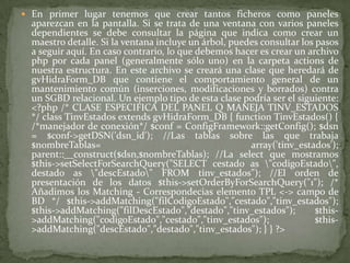 En primer lugar tenemos que crear tantos ficheros como paneles aparezcan en la pantalla. Si se trata de una ventana con varios paneles dependientes se debe consultar la página que indica como crear un maestro detalle. Si la ventana incluye un árbol, puedes consultar los pasos a seguir aquí. En caso contrario, lo que debemos hacer es crear un archivo php por cada panel (generalmente sólo uno) en la carpeta actions de nuestra estructura. En este archivo se creará una clase que heredará de gvHidraForm_DB que contiene el comportamiento general de un mantenimiento común (inserciones, modificaciones y borrados) contra un SGBD relacional. Un ejemplo tipo de esta clase podría ser el siguiente:<?php /* CLASE ESPECIFICA DEL PANEL Q MANEJA TINV_ESTADOS */ class TinvEstados extends gvHidraForm_DB { function TinvEstados() { /*manejador de conexión*/ $conf = ConfigFramework::getConfig(); $dsn = $conf->getDSN('dsn_id'); //Las tablas sobre las que trabaja $nombreTablas= array('tinv_estados'); parent::__construct($dsn,$nombreTablas); //La select que mostramos $this->setSelectForSearchQuery("SELECT cestado as \"codigoEstado\", destado as \"descEstado\" FROM tinv_estados"); //El orden de presentación de los datos $this->setOrderByForSearchQuery("1"); /* Añadimos los Matching - Correspondecias elemento TPL <-> campo de BD */ $this->addMatching("filCodigoEstado","cestado","tinv_estados"); $this->addMatching("filDescEstado","destado","tinv_estados"); $this->addMatching("codigoEstado","cestado","tinv_estados"); $this->addMatching("descEstado","destado","tinv_estados"); } } ?>