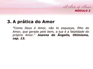 MÓDULO 3 
3. A prática do Amor 
"Como Deus é Amor, não te esqueças, filho do 
Amor, que gerado pelo bem, a tua é a fatalidade do 
próprio Amor." Joanna de Ângelis, Otimismo, 
cap. 13. 
 