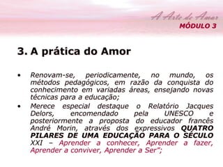MÓDULO 3 
3. A prática do Amor 
• Renovam-se, periodicamente, no mundo, os 
métodos pedagógicos, em razão da conquista do 
conhecimento em variadas áreas, ensejando novas 
técnicas para a educação; 
• Merece especial destaque o Relatório Jacques 
Delors, encomendado pela UNESCO e 
posteriormente a proposta do educador francês 
André Morin, através dos expressivos QUATRO 
PILARES DE UMA EDUCAÇÃO PARA O SÉCULO 
XXI – Aprender a conhecer, Aprender a fazer, 
Aprender a conviver, Aprender a Ser”; 
 