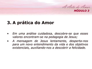 MÓDULO 3 
3. A prática do Amor 
• Em uma análise cuidadosa, descobre-se que esses 
valores encontram-se na pedagogia de Jesus; 
• A mensagem de Jesus lentamente, desperta-nos 
para um novo entendimento da vida e dos objetivos 
existenciais, auxiliando-nos a descobrir a felicidade. 
 