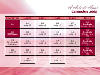 Calendário 2005 
FEVEREIRO MARÇO ABRIL MAIO JUNHO JULHO 
01 
01 
Aula 03 
05 
Aula 08 
03 
Aula 12 
07 
Aula 17 
05 
Renúncia 
I Parte – I a IV 
08 
CARNAVAL 
08 
Aula 04 
12 
Aula 09 
10 
Aula 13 
14 
Aula 18 
12 
Renúncia 
I Parte – V a 
VII 
15 
Apresentação 
Programa 
15 
Aula 05 
19 
Aula 10 
17 
Aula 14 
21 
Aula 19 
19 
Renúncia 
II Parte – I a 
IV 
22 
Aula 02 
22 
Aula 06 
26 
Aula 11 
24 
Aula 15 
28 
Aula 20 
26 
Renúncia 
II Parte – V a 
VII 
29 
Aula 07 
31 
Aula 16 
 