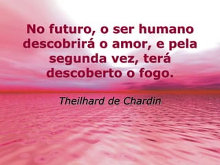 No futuro, o ser humano 
descobrirá o amor, e pela 
segunda vez, terá 
descoberto o fogo. 
Theilhard de Chardin 
 