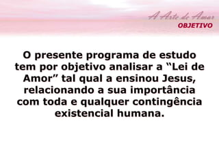 OBJETIVO 
O presente programa de estudo 
tem por objetivo analisar a “Lei de 
Amor” tal qual a ensinou Jesus, 
relacionando a sua importância 
com toda e qualquer contingência 
existencial humana. 
 