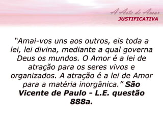 JUSTIFICATIVA 
“Amai-vos uns aos outros, eis toda a 
lei, lei divina, mediante a qual governa 
Deus os mundos. O Amor é a lei de 
atração para os seres vivos e 
organizados. A atração é a lei de Amor 
para a matéria inorgânica.” São 
Vicente de Paulo - L.E. questão 
888a. 
 