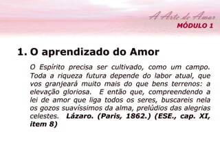 MÓDULO 1 
1. O aprendizado do Amor 
O Espírito precisa ser cultivado, como um campo. 
Toda a riqueza futura depende do labor atual, que 
vos granjeará muito mais do que bens terrenos: a 
elevação gloriosa. E então que, compreendendo a 
lei de amor que liga todos os seres, buscareis nela 
os gozos suavíssimos da alma, prelúdios das alegrias 
celestes. Lázaro. (Paris, 1862.) (ESE., cap. XI, 
item 8) 
 