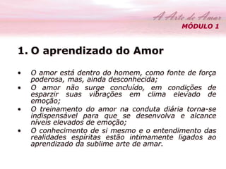 MÓDULO 1 
1. O aprendizado do Amor 
• O amor está dentro do homem, como fonte de força 
poderosa, mas, ainda desconhecida; 
• O amor não surge concluído, em condições de 
esparzir suas vibrações em clima elevado de 
emoção; 
• O treinamento do amor na conduta diária torna-se 
indispensável para que se desenvolva e alcance 
níveis elevados de emoção; 
• O conhecimento de si mesmo e o entendimento das 
realidades espíritas estão intimamente ligados ao 
aprendizado da sublime arte de amar. 
 