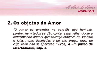 MÓDULO 2 
2. Os objetos do Amor 
"O Amor se encontra no coração dos homens, 
porém, nem todos se dão conta, assemelhando-se a 
determinado animal que carrega madeira de sândalo 
e jóias muito desejadas e de alto preço, mas, de 
cujo valor não se apercebe.” Eros, A um passo da 
imortalidade, cap. 2. 
 