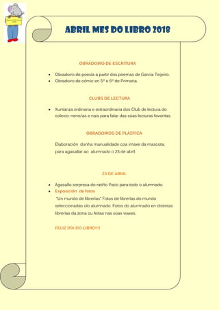 OBRADOIRO DE ESCRITURA
 Obradoiro de poesía a partir dos poemas de García Teijeiro.
 Obradoiro de cómic en 5º e 6º de Primaria.
CLUBS DE LECTURA
 Xuntanza ordinaria e extraordinaria dos Club de lectura do
colexio: neno/as e nais para falar das súas lecturas favoritas.
OBRADOIROS DE PLÁSTICA
Elaboración dunha manualidade coa imaxe da mascota,
para agasallar ao alumnado o 23 de abril.
23 DE ABRIL
 Agasallo sorpresa do ratiño Paco para todo o alumnado.
 Exposición de fotos
“Un mundo de librerías” Fotos de librerías do mundo
seleccionadas olo alumnado. Fotos do alumnado en distintas
librerías da zona ou feitas nas súas viaxes.
FELIZ DÍA DO LIBRO!!!!
ABRIL MES DO LIBRO 2018
 