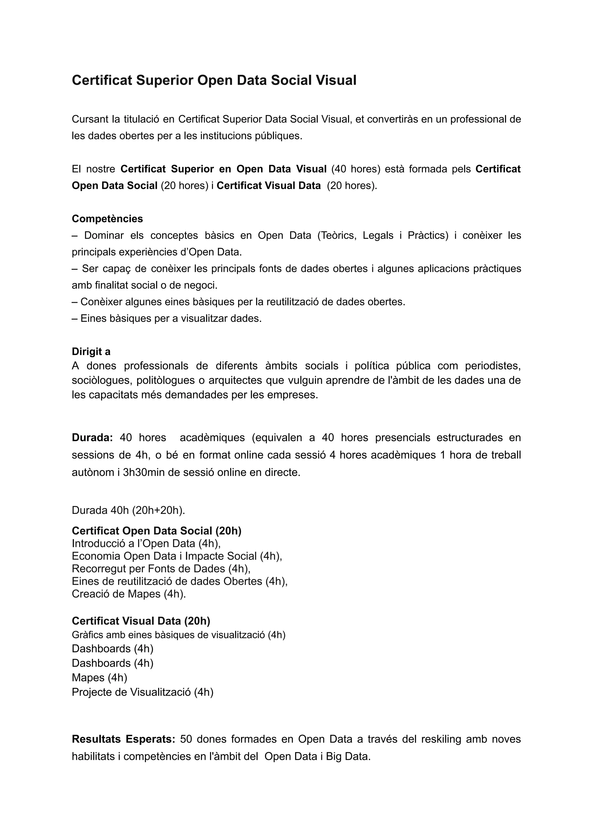 Certificat Superior Open Data Social Visual
Cursant la titulació en Certificat Superior Data Social Visual, et convertiràs en un professional de
les dades obertes per a les institucions públiques.
El nostre Certificat Superior en Open Data Visual (40 hores) està formada pels Certificat
Open Data Social (20 hores) i Certificat Visual Data (20 hores).
Competències
– Dominar els conceptes bàsics en Open Data (Teòrics, Legals i Pràctics) i conèixer les
principals experiències d’Open Data.
– Ser capaç de conèixer les principals fonts de dades obertes i algunes aplicacions pràctiques
amb finalitat social o de negoci.
– Conèixer algunes eines bàsiques per la reutilització de dades obertes.
– Eines bàsiques per a visualitzar dades.
Dirigit a
A dones professionals de diferents àmbits socials i política pública com periodistes,
sociòlogues, politòlogues o arquitectes que vulguin aprendre de l'àmbit de les dades una de
les capacitats més demandades per les empreses.
Durada: 40 hores acadèmiques (equivalen a 40 hores presencials estructurades en
sessions de 4h, o bé en format online cada sessió 4 hores acadèmiques 1 hora de treball
autònom i 3h30min de sessió online en directe.
Durada 40h (20h+20h).
Certificat Open Data Social (20h)
Introducció a l’Open Data (4h),
Economia Open Data i Impacte Social (4h),
Recorregut per Fonts de Dades (4h),
Eines de reutilització de dades Obertes (4h),
Creació de Mapes (4h).
Certificat Visual Data (20h)
Gràfics amb eines bàsiques de visualització (4h)
Dashboards (4h)
Dashboards (4h)
Mapes (4h)
Projecte de Visualització (4h)
Resultats Esperats: 50 dones formades en Open Data a través del reskiling amb noves
habilitats i competències en l'àmbit del Open Data i Big Data.
 