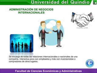 ADMINISTRACIÓN DE NEGOCIOS
INTERNACIONALES
Facultad de Ciencias Económicas y Administrativas
Se encarga de todas las relaciones internacionales o nacionales de una
compañía. Interactúa poco con empleados y más con inversionistas o
compradores de otros lugares.
 