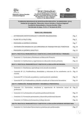 1
Facultad de Humanidades y Ciencias
Sociales. Universidad Nacional de Jujuy
San Salvador de Jujuy, Argentina.
15,16 y 17 de Junio de 2016
“II JORNADAS REGIONALES DE INVESTIGACIÓN EDUCATIVA” (II-JORINVEDUC-2016)
Unidad de Investigación “Educación, Actores Sociales y Contexto Regional”
Facultad de Humanidades y Ciencias Sociales- UNJu
San Salvador de Jujuy, 15,16 y 17 de Junio de 2016.
ÍNDICE DEL PROGRAMA
- AUTORIDADES INSTITUCIONALES Y COMISIÓN ORGANIZADORA Pág. 3
- PLANO DE LA FHyCS-UNJu Pág. 5
- PROGRAMA ACADÉMICO GENERAL Pág. 7
- DISTRIBUCIÓN HORARIA DE LAS COMISIONES DE TRABAJO POR EJES TEMÁTICOS Pág. 10
- PROGRAMA ACADÉMICO ANALÍTICO Pág. 12
EJE Nº1: PRÁCTICAS, PROBLEMÁTICAS Y SUJETOS DE LA EDUCACIÓN INICIAL Y PRIMARIA
- Comisión 1.1. Currículum y Enseñanza en Educación Primaria Pág. 12
- Comisión 1.2. Instituciones y experiencias en educación inicial y primaria Pág. 12
EJE Nº 2: PRÁCTICAS, PROBLEMÁTICAS Y SUJETOS DE LA EDUCACIÓN SECUNDARIA.
- Comisión 2.1. Enseñanza y aprendizaje en la escuela secundaria Pág. 13
- Comisión Nº 2.2. Problemáticas, identidades y relaciones de los estudiantes con la
escuela.
Pág. 13
- Comisión Nº 2.3. Escuela secundaria y construcción de ciudadanía Pág. 14
- Comisión Nº 2.4. Problemáticas y desafíos actuales de la Educación Secundaria. Pág. 14
EJE Nº 3: FORMACIÓN, TRABAJO DOCENTE Y DESARROLLO PROFESIONAL
- Comisión 3.1. Currículum, enseñanza y experiencias de formación inicial de
profesores.
Pág. 15
- Comisión 3.2. La formación en la práctica profesional docente Pág. 15
- Comisión 3.3. Formación permanente y desarrollo profesional docente Pág. 16
- Comisión 3.4. Políticas de formación y trabajo docente Pág. 16
EJE Nº4: PRACTICAS, PROBLEMÁTICAS Y SUJETOS DE LA EDUCACIÓN SUPERIOR UNIVERSITARIA
- Comisión 4.1. Currículum Universitario y prácticas pre-profesionales Pág. 17
 