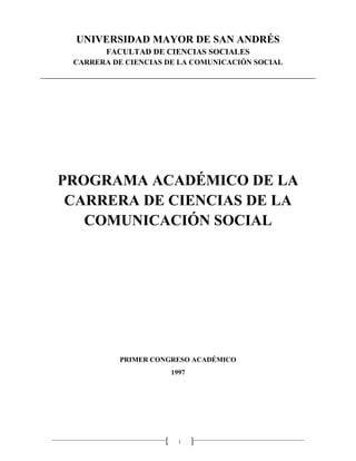 1
UNIVERSIDAD MAYOR DE SAN ANDRÉS
FACULTAD DE CIENCIAS SOCIALES
CARRERA DE CIENCIAS DE LA COMUNICACIÓN SOCIAL
PROGRAMA ACADÉMICO DE LA
CARRERA DE CIENCIAS DE LA
COMUNICACIÓN SOCIAL
PRIMER CONGRESO ACADÉMICO
1997
 