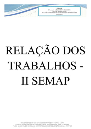 UNIVERSIDADE DO ESTADO DO RIO GRANDE DO NORTE - UERN
CAMPUS AVANÇADO  “PROFª.  MARIA  ELISA  DE  ALBUQUERQUE  MAIA”  – CAMEAM
PLANO NACIONAL DE FORMAÇÃO DE PROFESSORES DA EDUCAÇÃO BÁSICA – PARFOR
RELAÇÃO DOS
TRABALHOS -
II SEMAP
II SEMAP
II Seminário do PARFOR/CAMEAM/UERN
18 a 19 de setembro de 2015
Tema: ESTÁGIO SUPERVISIONADO: ESCOLA, UNIVERSIDADE E
SOCIEDADE
 