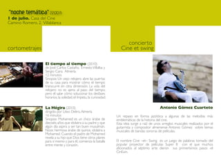concierto
cortometrajes                                                        Cine et swing

                El tiempo al tiempo (2010)
                de José Carlos Castaño, Ernesto Villalba y
                Sergio Caro. Almería
                12 minutos
                Sinopsis: Un viejo relojero abre las puertas
                de su casa para mostrar cómo el tiempo
                transcurre en otra dimensión. La vida del
                relojero no es ajena al paso del tiempo,
                pero él sabe cómo solucionar los desfases
                horarios, la soledad, el ímpetu, la curiosidad.

                La Hégira (2010)                                                                Antonio Gómez Cuarteto
                dirigido por Liteo Deliro, Almería
                16 minutos                                        Un repaso en forma jazzística a algunas de las melodías más
                Sinopsis: Mohamed es un chico árabe de            emblemáticas de la historia del cine.
                dieciséis años que idolatra a su padre y que      Esta idea surge a raíz de unos arreglos musicales realizados por el
                algún día aspira a ser tan buen musulmán.         guitarrista y compositor almeriense Antonio Gómez sobre temas
                Noor, hermosa árabe de quince, idolatra a         musicales de bandas sonoras de películas.
                Mohamed. Cuando el padre de Mohamed
                revela a su hijo que Dios tiene otros planes
                para sí mismo y para él, comienza la batalla      El nombre Cine –et– Swing es un juego de palabras tomado del
                entre mente y corazón.                            popular proyector de películas Super 8 con el que muchos
                                                                  aficionados al séptimo arte dieron sus primerísimos pasos -el
                                                                  CinExin.
 