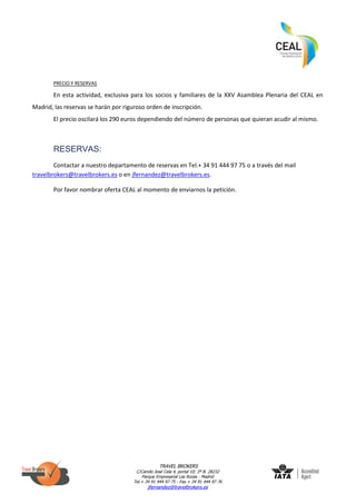 TRAVEL BROKERS
C/Camilo José Cela 4, portal 10; 3º B. 28232
Parque Empresarial Las Rozas - Madrid
Tel.+ 34 91 444 97 75 - Fax + 34 91 444 97 76
jfernandez@travelbrokers.es
PRECIO Y RESERVAS
En esta actividad, exclusiva para los socios y familiares de la XXV Asamblea Plenaria del CEAL en
Madrid, las reservas se harán por riguroso orden de inscripción.
El precio oscilará los 290 euros dependiendo del número de personas que quieran acudir al mismo.
RESERVAS:
Contactar a nuestro departamento de reservas en Tel.+ 34 91 444 97 75 o a través del mail
travelbrokers@travelbrokers.es o en jfernandez@travelbrokers.es.
Por favor nombrar oferta CEAL al momento de enviarnos la petición.
 
