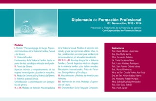 Diplomado de Formación Profesional
                                                                                                            15ª. Generación, 2013 - 2014
                                                                                             Prevención y Tratamiento de la Violencia de Género
                                                                                                        Con Especialidad en Violencia Sexual




Módulos
I. Modelo: “Psicopedagogía del Juego, Preven-       de la Violencia Sexual. Modelos de atención indi-             Instructores
ción Comunitaria de la Violencia Familiar, Sexual   vidual y grupal para personas adultas; niñas, ni-             Psic. David Alfonso López Islas
y de Género                                         ños y adolescentes; así como para familiares de               Dra. Elsa Muñiz García
II. Violencia Familiar.                             personas violadas y/o abusadas sexualmente.                   Mtro. Fernando Bolaños
Fundamentos de la Violencia Familiar desde un       VIII. IX. X. y XI. Abordaje Integral de la Violencia          Lic. Tania Escalante Nava
punto de vista sociológico enfocado en el poder.    Familiar y Sexual. Aspectos médicos y legales                 Psic. Laura Martínez Rodríguez
III. Teoría de Género.                              de la violencia familiar y los delitos sexuales.              Psic. Sara Pamela Chávez Juárez
Aspectos teóricos y empoderamiento de las           Mecanismos Internacionales. Trata de Perso-                   Psic. Marisol Contreras
mujeres frente al poder y la violencia masculina.   nas. Peritaje Médico y Psicológico.                           Mtra. en Der. Claudia Violeta Azar Cruz
IV. Medios de Comunicación y Violencia de Género.   XII. Masculinidades y Modelos de Atención para                Dra. en Der. Miriam Valdez Valerio
V. Violencia y Abuso Sexual.                        Hombres.                                                      Dra. Margarita Roldán Murguía
Sensibilización y concientización con perspec-      XIII. Intervención en crisis, Modelaje y Supervi-             Mtra. Soledad Garibay Hernández
tiva de género.                                     sión de casos.                                                Psic. Eber Sosa Beltrán
VI. y VII. Modelos de Atención Psicoterapéutica     XIV. Síndrome Burn Out y Fatiga por Compasión.                Psic. Pavel Zarate
 