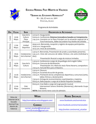 ESCUELA NORMAL FRAY MARTÍN DE VALENCIA
                                  “SEMANA DEL ESTUDIANTE NORMALISTA”
                                         16 – 20, 27 MAYO DEL 2011
                                             ETZATLÁN, JALISCO

                                           Programa de Actividades

DÍA FECHA              SEDE                              DESCRIPCIÓN DE ACTIVIDADES
                     Casa de la     5:20 p.m. Inauguración.
Lunes




            16 de      Cultura      6:00 p.m. Conferencia: Sistemas Innovadores basados en Competencias.
            Mayo.       Plaza       7:45 p.m. Concierto en la Plaza Principal con la actuación especial de la
                      Principal               Tuna Franciscana., Ballet Secundaria Fray Andrés de Córdoba
                                    09:45 a.m. Bienvenida, recepción y registro de equipos participantes.
Martes




            17 de     Unidad
                                    10:00 a.m. Inauguración
            Mayo.    Deportiva
                                    10:15 a.m. Inicio de actividades.
                                  5:30 p.m. Bienvenida, Presentación de jurado y autoridades presente).
Miércoles




            18 de   Instalaciones 5:45 p.m. Inicio del concurso de tablas rítmicas y de canto (individual o
            Mayo.   de la Normal dúo).
                                            Presentación Musical a cargo de músicos invitados.
                                  5.30 p.m. Conferencia a cargo de Arqueólogos de la región Valles.
Jueves




            19 de     Casa de la  6:00 p.m. Concurso de declamación.
            Mayo.      Cultura               Presentación: Sra. María de Jesús Flores Navarro, compositora
                                  7:00 p.m. Feria del libro para el Maestro.
                                  5:30 p.m. Clausura.
                                  6:00 p.m. Eucaristía de acción de gracias.
Viernes




            20 de   Instalaciones 7:00 p.m. Premiación de las competencias deportivas y concursos (canto,
            Mayo.   de la Normal            tablas rítmicas y declamación).
                                  7:30 p.m. Entrega de reconocimientos a participantes y maestros.
                                  8:00 p.m. Baile popular a cargo de la Banda Pequeños Vendabal.
                                    8:00 p.m. Gran Baile a cargo de la agrupación musical:
Viernes




            27 de      Club                  Internacional Sonora Dinamita (Monterrey), alternando Grupo
            Mayo    Campestre.               Misterio.
                                    NOTA: Este evento tiene costo de admisión.


   Sitios de                          WEBS                                    REDES SOCIALES
internet de la       http://normalistas-etza.blogspot.com/             www.facebook.com/normal.etza
   Escuela
 Normal Fray
  Martin de
                                     CORREO                          www.facebook.com/normal.etzatlan

   Valencia              normal_etzatlan@hotmail.com
                                                                      http://twitter.com/normal_etzatlan
                          normal.etzalan@gmail.com
 