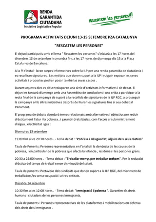 PROGRAMA ACTIVITATS DEJUNI 13-15 SETEMBRE PZA CATALUNYA
"RESCATEM LES PERSONES"
El dejuni participatiu amb el lema " Rescatem les persones" s'iniciarà a les 17 hores del
divendres 13 de setembre i romandrà fins a les 17 hores de diumenge dia 15 a la Plaça
Catalunya de Barcelona.
A la Pl s'instal · laran carpes informatives sobre la ILP per una renda garantida de ciutadania i
es recolliran signatures . Les entitats que donen suport a la ILP i vulguin exposar les seves
activitats i propostes podran posar també las sevas carpes .
Durant aquests dies es desenvoluparan una sèrie d'activitats informatives i de debat. El
dejuni es tancarà diumenge amb una Assemblea de conclusions i una crida a participar a la
recta final de la campanya de suport a la recollida de signatures de la ILP RGC, a prosseguir
la campanya amb altres iniciatives després de lliurar les signatures fins al seu debat al
Parlament.
El programa de debats abordarà temes relacionats amb alternatives i objectius per reduir
dràsticament l'atur i la pobresa , i garantir drets bàsics, com l'accés al subministrament
d'aigua , electricitat i gas :
Divendres 13 setembre
19.00 fins a les 20:30 hores . - Tema debat : "Pobresa i desigualtat, alguns dels seus rostres"
Taula de Ponents: Persones representatives en l'anàlisi i la denúncia de les causes de la
pobresa, i en particular de la pobresa que afecta la infància , les dones i les persones grans.
20:30 a 22:00 hores . - Tema debat : "Treballar menys per treballar tothom". Per la reducció
dràstica del temps de treball sense disminució del salari.
Taula de ponents: Portaveus dels sindicats que donen suport a la ILP RGC, del moviment de
treballadors/es sense ocupació i altres entitats.
Dissabte 14 setembre
10:30 fins a les 12:00 hores . - Tema debat: "Immigració i pobresa ". Garantim els drets
humans i ciutadans de les persones immigrants.
Taula de ponents : Persones representatives de les plataformes i mobilitzacions en defensa
dels drets dels immigrants .
 