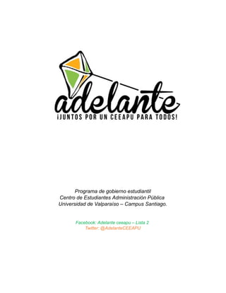 Programa de gobierno estudiantil
Centro de Estudiantes Administración Pública
Universidad de Valparaíso – Campus Santiago.

Facebook: Adelante ceeapu – Lista 2
Twitter: @AdelanteCEEAPU

 