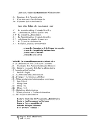 Lectura: Evolución del Pensamiento Administrativo

1.1.4 Funciones de la Administración
1.1.5 Características de la Administración
1.1.6 Elementos de la Administración

       Caso: cómo dirigir a los cazadores de virus

1.1.7  La Administración y el Método Científico
1.1.9 Administración, ciencia, técnica o arte
1.1.10 La Ética en la Administración
1.1.11 La Administración y el Método Científico
1.1.12 Administración, ciencia, técnica o arte
1.1.13 La Ética en la Administración
1.1.14 Eficiencia, eficacia y productividad

             Lectura: La Importancia de la ética en los negocios
             Lectura: La Integridad y los Directivos
             Lectura: Martha Stewart
             Lectura: El caso Enron


Unidad II- Escuelas del Pensamiento Administrativo
2.1 La Administración en la Civilización Occidental
2.1.1 Nacimiento de la Administración como Profesión
2.1.2 Primeros exponentes de la Teoría Administrativa
2.2 Administración Científica
2.2.1 Frederick Taylor
2.2.1.1 Aportaciones a la Administración
2.2.1.2 Tiempos y movimientos del trabajo
2.2.1.3 Otras aportaciones Administrativas importantes
2.2.2 Los Gilbreth
2.2.3 Henry Gantt
2.2.4 Henry Ford
2.2.5 Henry Fayol
2.2.5.1 Principios Administrativos
2.2.5.2 Universalidad de la Teoría Administrativa
2.2.5.3 El Proceso Administrativo

       Lectura: Evolución del Pensamiento Administrativo
       Lectura: Las Riquezas de las Naciones
       Lectura: Precursores Gilbreth
       Película: Tiempos Modernos
       Caso práctico: Timbuck 2



      2 Programa Teoría Administrativa
         Adm. 112/15/51
 