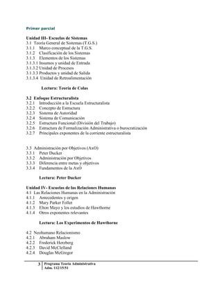 Primer parcial

Unidad III- Escuelas de Sistemas
3.1 Teoría General de Sistemas (T.G.S.)
3.1.1 Marco conceptual de la T.G.S.
3.1.2 Clasificación de los Sistemas
3.1.3 Elementos de los Sistemas
3.1.3.1 Insumos y unidad de Entrada
3.1.3.2 Unidad de Procesos
3.1.3.3 Productos y unidad de Salida
3.1.3.4 Unidad de Retroalimentación

        Lectura: Teoría de Colas

3.2 Enfoque Estructuralista
3.2.1 Introducción a la Escuela Estructuralista
3.2.2 Concepto de Estructura
3.2.3 Sistema de Autoridad
3.2.4 Sistema de Comunicación
3.2.5 Estructura Funcional (División del Trabajo)
3.2.6 Estructura de Formalización Administrativa o burocratización
3.2.7 Principales exponentes de la corriente estructuralista


3.3 Administración por Objetivos (AxO)
3.3.1 Peter Ducker
3.3.2 Administración por Objetivos
3.3.3 Diferencia entre metas y objetivos
3.3.4 Fundamentos de la AxO

       Lectura: Peter Ducker

Unidad IV- Escuelas de las Relaciones Humanas
4.1 Las Relaciones Humanas en la Administración
4.1.1 Antecedentes y origen
4.1.2 Mary Parker Follet
4.1.3 Elton Mayo y los estudios de Hawthorne
4.1.4 Otros exponentes relevantes

       Lectura: Los Experimentos de Hawthorne

4.2 Neohumano Relacionismo
4.2.1 Abraham Maslow
4.2.2 Frederick Herzberg
4.2.3 David McClelland
4.2.4 Douglas McGregor

      3 Programa Teoría Administrativa
         Adm. 112/15/51
 
