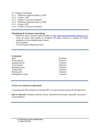 4.3 Enfoque Contingente
4.3.1 Problemas organizacionales y el DO
4.3.2 Cultura y DO
4.3.3 Cambio y reacciones Humanas
4.3.4 Problemas organizacionales y el DO
4.3.5 Cultura y DO
4.3.6 Cambio y reacciones Humanas


Metodología de Enseñanza-Aprendizaje
 - Material de clase y lecturas estarán alojados en http://administracionenredpop.blogspot.com/
 - Antes de iniciar cada unidad, un estudiante del grupo ofrecerá un resumen de lectura
    asignada o el tema asignado para exponer.
 - Foros grupales.
 - Yo Soy Gerente (dramatizaciones).




Evaluación:
Quitz                                                      05 puntos
Primer parcial                                             10 puntos
Segundo parcial                                            15 puntos
Tercer parcial                                             20 puntos
Dramatizaciones                                            10 puntos
Trabajo final                                              15 puntos
Participación                                              10 puntos
Participación virtual                                      15 puntos




Criterios de evaluación trabajo final:

La presentación debe realizarse en formato PPT, con una extensión máxima de 20 diapositivas.

Qué se valorará?: claridad, contenido, forma , distribución del tiempo, seguridad, interacción
con la audiencia.




       4 Programa Teoría Administrativa
          Adm. 112/15/51
 