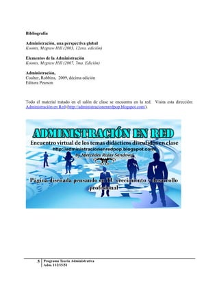 Bibliografía

Administración, una perspectiva global
Koonts, Mcgraw Hill (2003, 12ava. edición)

Elementos de la Administración
Koonts, Mcgraw Hill (2007, 7ma. Edición)

Administración,
Coulter, Robbins, 2009, décima edición
Editora Pearson



Todo el material tratado en el salón de clase se encuentra en la red. Visita esta dirección:
Administración en Red (http://administracionenredpop.blogspot.com/).




      5 Programa Teoría Administrativa
         Adm. 112/15/51
 
