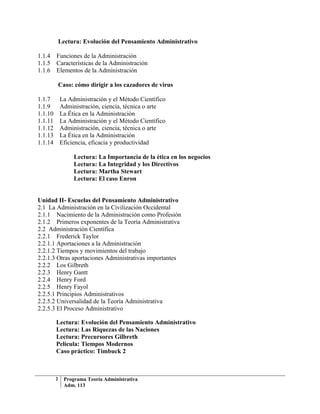 Lectura: Evolución del Pensamiento Administrativo

1.1.4    Funciones de la Administración
1.1.5    Características de la Administración
1.1.6    Elementos de la Administración

             Caso: cómo dirigir a los cazadores de virus

1.1.7        La Administración y el Método Científico
1.1.9        Administración, ciencia, técnica o arte
1.1.10       La Ética en la Administración
1.1.11       La Administración y el Método Científico
1.1.12       Administración, ciencia, técnica o arte
1.1.13       La Ética en la Administración
1.1.14       Eficiencia, eficacia y productividad

                   Lectura: La Importancia de la ética en los negocios
                   Lectura: La Integridad y los Directivos
                   Lectura: Martha Stewart
                   Lectura: El caso Enron


Unidad II- Escuelas del Pensamiento Administrativo
2.1 La Administración en la Civilización Occidental
2.1.1 Nacimiento de la Administración como Profesión
2.1.2 Primeros exponentes de la Teoría Administrativa
2.2 Administración Científica
2.2.1 Frederick Taylor
2.2.1.1 Aportaciones a la Administración
2.2.1.2 Tiempos y movimientos del trabajo
2.2.1.3 Otras aportaciones Administrativas importantes
2.2.2 Los Gilbreth
2.2.3 Henry Gantt
2.2.4 Henry Ford
2.2.5 Henry Fayol
2.2.5.1 Principios Administrativos
2.2.5.2 Universalidad de la Teoría Administrativa
2.2.5.3 El Proceso Administrativo

         Lectura: Evolución del Pensamiento Administrativo
         Lectura: Las Riquezas de las Naciones
         Lectura: Precursores Gilbreth
         Película: Tiempos Modernos
         Caso práctico: Timbuck 2



         2     Programa Teoría Administrativa
               Adm. 113
 