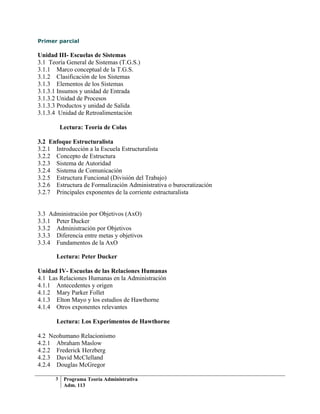 Primer parcial

Unidad III- Escuelas de Sistemas
3.1 Teoría General de Sistemas (T.G.S.)
3.1.1 Marco conceptual de la T.G.S.
3.1.2 Clasificación de los Sistemas
3.1.3 Elementos de los Sistemas
3.1.3.1 Insumos y unidad de Entrada
3.1.3.2 Unidad de Procesos
3.1.3.3 Productos y unidad de Salida
3.1.3.4 Unidad de Retroalimentación

          Lectura: Teoría de Colas

3.2 Enfoque Estructuralista
3.2.1 Introducción a la Escuela Estructuralista
3.2.2 Concepto de Estructura
3.2.3 Sistema de Autoridad
3.2.4 Sistema de Comunicación
3.2.5 Estructura Funcional (División del Trabajo)
3.2.6 Estructura de Formalización Administrativa o burocratización
3.2.7 Principales exponentes de la corriente estructuralista


3.3 Administración por Objetivos (AxO)
3.3.1 Peter Ducker
3.3.2 Administración por Objetivos
3.3.3 Diferencia entre metas y objetivos
3.3.4 Fundamentos de la AxO

       Lectura: Peter Ducker

Unidad IV- Escuelas de las Relaciones Humanas
4.1 Las Relaciones Humanas en la Administración
4.1.1 Antecedentes y origen
4.1.2 Mary Parker Follet
4.1.3 Elton Mayo y los estudios de Hawthorne
4.1.4 Otros exponentes relevantes

       Lectura: Los Experimentos de Hawthorne

4.2 Neohumano Relacionismo
4.2.1 Abraham Maslow
4.2.2 Frederick Herzberg
4.2.3 David McClelland
4.2.4 Douglas McGregor

      3    Programa Teoría Administrativa
           Adm. 113
 