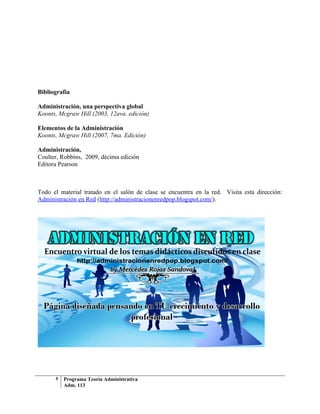 Bibliografía

Administración, una perspectiva global
Koonts, Mcgraw Hill (2003, 12ava. edición)

Elementos de la Administración
Koonts, Mcgraw Hill (2007, 7ma. Edición)

Administración,
Coulter, Robbins, 2009, décima edición
Editora Pearson



Todo el material tratado en el salón de clase se encuentra en la red. Visita esta dirección:
Administración en Red (http://administracionenredpop.blogspot.com/).




      5   Programa Teoría Administrativa
          Adm. 113
 