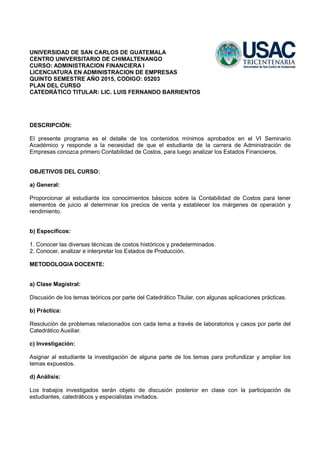 UNIVERSIDAD DE SAN CARLOS DE GUATEMALA
CENTRO UNIVERSITARIO DE CHIMALTENANGO
CURSO: ADMINISTRACION FINANCIERA I
LICENCIATURA EN ADMINISTRACION DE EMPRESAS
QUINTO SEMESTRE AÑO 2015, CODIGO: 05203
PLAN DEL CURSO
CATEDRÁTICO TITULAR: LIC. LUIS FERNANDO BARRIENTOS
DESCRIPCIÓN:
El presente programa es el detalle de los contenidos mínimos aprobados en el VI Seminario
Académico y responde a la necesidad de que el estudiante de la carrera de Administración de
Empresas conozca primero Contabilidad de Costos, para luego analizar los Estados Financieros.
OBJETIVOS DEL CURSO:
a) General:
Proporcionar al estudiante los conocimientos básicos sobre la Contabilidad de Costos para tener
elementos de juicio al determinar los precios de venta y establecer los márgenes de operación y
rendimiento.
b) Específicos:
1. Conocer las diversas técnicas de costos históricos y predeterminados.
2. Conocer, analizar e interpretar los Estados de Producción.
METODOLOGIA DOCENTE:
a) Clase Magistral:
Discusión de los temas teóricos por parte del Catedrático Titular, con algunas aplicaciones prácticas.
b) Práctica:
Resolución de problemas relacionados con cada tema a través de laboratorios y casos por parte del
Catedrático Auxiliar.
c) Investigación:
Asignar al estudiante la investigación de alguna parte de los temas para profundizar y ampliar los
temas expuestos.
d) Análisis:
Los trabajos investigados serán objeto de discusión posterior en clase con la participación de
estudiantes, catedráticos y especialistas invitados.
 