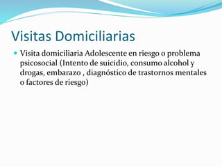 Visitas Domiciliarias
 Visita domiciliaria Adolescente en riesgo o problema
psicosocial (Intento de suicidio, consumo alcohol y
drogas, embarazo , diagnóstico de trastornos mentales
o factores de riesgo)
 