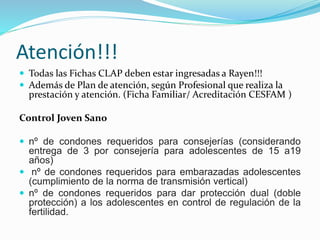 Atención!!!
 Todas las Fichas CLAP deben estar ingresadas a Rayen!!!
 Además de Plan de atención, según Profesional que realiza la
prestación y atención. (Ficha Familiar/ Acreditación CESFAM )
Control Joven Sano
 nº de condones requeridos para consejerías (considerando
entrega de 3 por consejería para adolescentes de 15 a19
años)
 nº de condones requeridos para embarazadas adolescentes
(cumplimiento de la norma de transmisión vertical)
 nº de condones requeridos para dar protección dual (doble
protección) a los adolescentes en control de regulación de la
fertilidad.
 