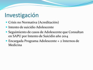 Investigación
 Crisis no Normativa (Acreditación)
 Intento de suicidio Adolescente
 Seguimiento de casos de Adolescente que Consultan
en SAPU por Intento de Suicidio año 2014
 Encargada Programa Adolescente + 2 Internos de
Medicina
 