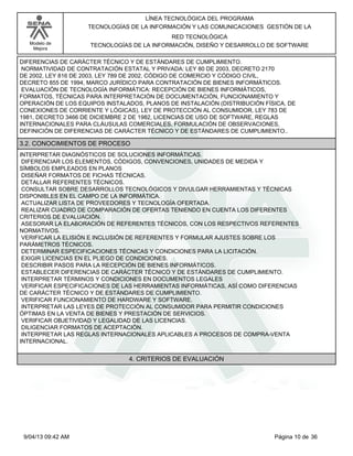 Modelo de
Mejora
LÍNEA TECNOLÓGICA DEL PROGRAMA
TECNOLOGÍAS DE LA INFORMACIÓN Y LAS COMUNICACIONES GESTIÓN DE LA
RED TECNOLÓGICA
TECNOLOGÍAS DE LA INFORMACIÓN, DISEÑO Y DESARROLLO DE SOFTWARE
DIFERENCIAS DE CARÁCTER TÉCNICO Y DE ESTÁNDARES DE CUMPLIMIENTO.
NORMATIVIDAD DE CONTRATACIÓN ESTATAL Y PRIVADA: LEY 80 DE 2003, DECRETO 2170
DE 2002, LEY 816 DE 2003, LEY 789 DE 2002, CÓDIGO DE COMERCIO Y CÓDIGO CIVIL,
DECRETO 855 DE 1994, MARCO JURÍDICO PARA CONTRATACIÓN DE BIENES INFORMÁTICOS.
EVALUACIÓN DE TECNOLOGÍA INFORMÁTICA: RECEPCIÓN DE BIENES INFORMÁTICOS,
FORMATOS, TÉCNICAS PARA INTERPRETACIÓN DE DOCUMENTACIÓN, FUNCIONAMIENTO Y
OPERACIÓN DE LOS EQUIPOS INSTALADOS, PLANOS DE INSTALACIÓN (DISTRIBUCIÓN FÍSICA, DE
CONEXIONES DE CORRIENTE Y LÓGICAS), LEY DE PROTECCIÓN AL CONSUMIDOR, LEY 783 DE
1981, DECRETO 3466 DE DICIEMBRE 2 DE 1982, LICENCIAS DE USO DE SOFTWARE, REGLAS
INTERNACIONALES PARA CLÁUSULAS COMERCIALES, FORMULACIÓN DE OBSERVACIONES,
DEFINICIÓN DE DIFERENCIAS DE CARÁCTER TÉCNICO Y DE ESTÁNDARES DE CUMPLIMIENTO..
3.2. CONOCIMIENTOS DE PROCESO
INTERPRETAR DIAGNÓSTICOS DE SOLUCIONES INFORMÁTICAS.
DIFERENCIAR LOS ELEMENTOS, CÓDIGOS, CONVENCIONES, UNIDADES DE MEDIDA Y
SÍMBOLOS EMPLEADOS EN PLANOS
DISEÑAR FORMATOS DE FICHAS TÉCNICAS.
DETALLAR REFERENTES TÉCNICOS.
CONSULTAR SOBRE DESARROLLOS TECNOLÓGICOS Y DIVULGAR HERRAMIENTAS Y TÉCNICAS
DISPONIBLES EN EL CAMPO DE LA INFORMÁTICA.
ACTUALIZAR LISTA DE PROVEEDORES Y TECNOLOGÍA OFERTADA.
REALIZAR CUADRO DE COMPARACIÓN DE OFERTAS TENIENDO EN CUENTA LOS DIFERENTES
CRITERIOS DE EVALUACIÓN.
ASESORAR LA ELABORACIÓN DE REFERENTES TÉCNICOS, CON LOS RESPECTIVOS REFERENTES
NORMATIVOS.
VERIFICAR LA ELISIÓN E INCLUSIÓN DE REFERENTES Y FORMULAR AJUSTES SOBRE LOS
PARÁMETROS TÉCNICOS.
DETERMINAR ESPECIFICACIONES TÉCNICAS Y CONDICIONES PARA LA LICITACIÓN.
EXIGIR LICENCIAS EN EL PLIEGO DE CONDICIONES.
DESCRIBIR PASOS PARA LA RECEPCIÓN DE BIENES INFORMÁTICOS.
ESTABLECER DIFERENCIAS DE CARÁCTER TÉCNICO Y DE ESTÁNDARES DE CUMPLIMIENTO.
INTERPRETAR TÉRMINOS Y CONDICIONES EN DOCUMENTOS LEGALES
VERIFICAR ESPECIFICACIONES DE LAS HERRAMIENTAS INFORMÁTICAS, ASÍ COMO DIFERENCIAS
DE CARÁCTER TÉCNICO Y DE ESTÁNDARES DE CUMPLIMIENTO.
VERIFICAR FUNCIONAMIENTO DE HARDWARE Y SOFTWARE.
INTERPRETAR LAS LEYES DE PROTECCIÓN AL CONSUMIDOR PARA PERMITIR CONDICIONES
ÓPTIMAS EN LA VENTA DE BIENES Y PRESTACIÓN DE SERVICIOS.
VERIFICAR OBJETIVIDAD Y LEGALIDAD DE LAS LICENCIAS.
DILIGENCIAR FORMATOS DE ACEPTACIÓN.
INTERPRETAR LAS REGLAS INTERNACIONALES APLICABLES A PROCESOS DE COMPRA-VENTA
INTERNACIONAL.
4. CRITERIOS DE EVALUACIÓN
Página 10 de 369/04/13 09:42 AM
 