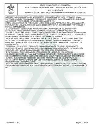 Modelo de
Mejora
LÍNEA TECNOLÓGICA DEL PROGRAMA
TECNOLOGÍAS DE LA INFORMACIÓN Y LAS COMUNICACIONES GESTIÓN DE LA
RED TECNOLÓGICA
TECNOLOGÍAS DE LA INFORMACIÓN, DISEÑO Y DESARROLLO DE SOFTWARE
INTERPRETA EL DIAGNOSTICO DE NECESIDADES INFORMÁTICAS TANTO DE HARDWARE COMO
SOFTWARE, PARA DETERMINAR LAS TECNOLOGÍAS REQUERIDAS EN LA ORGANIZACIÓN, SIGUIENDO
LAS NORMAS Y PROTOCOLOS ESTABLECIDOS PARA ESTE FIN.
DISEÑA Y ELABORA FICHAS TÉCNICAS DE LAS NECESIDADES INFORMÁTICAS DE LA ORGANIZACIÓN,
DETERMINANDO LAS ADQUISICIONES QUE SE DEBEN CONTRATAR, SIGUIENDO LOS PROTOCOLOS Y
NORMAS ESTABLECIDOS.
DIAGNOSTICA LAS NECESIDADES INFORMÁTICAS DE LA EMPRESA, DE ACUERDO CON SU
ESTRUCTURA Y REQUERIMIENTOS PRESENTADOS, SIGUIENDO NORMAS Y PROTOCOLOS.
DISEÑA, ELABORA Y DILIGENCIA FORMATOS PARA EVALUAR Y CALIFICAR OFERTAS Y PROVEEDORES,
DE ACUERDO A LAS NECESIDADES INFORMÁTICAS DE LA ORGANIZACIÓN, SIGUIENDO LAS POLÍTICAS
DE LA EMPRESA EN LOS PROCESOS DE NEGOCIACIÓN EN TECNOLOGÍA.
IDENTIFICA LOS PASOS PARA LA ELABORACIÓN DE LICITACIONES Y CONTRATOS INFORMÁTICOS,
DETALLANDO LAS CLÁUSULAS FUNDAMENTALES, CALIDAD, ENTREGA, GARANTÍAS, LICENCIAS Y
PLANES DE CAPACITACIÓN, DE ACUERDO CON LAS POLÍTICAS DE LA EMPRESA Y CON LA LEY DE
CONTRATACIÓN.
DETERMINA LOS DEBERES Y DERECHOS EN UNA NEGOCIACIÓN DE BIENES INFORMÁTICOS,
DERECHOS DE AUTOR Y LICENCIAS, QUE PERMITAN REALIZAR LA NEGOCIACIÓN EN TECNOLOGÍA,
SIGUIENDO LOS PARÁMETROS JURÍDICOS Y POLÍTICAS DE LA ORGANIZACIÓN.
IDENTIFICA LOS PROCESOS PARA EL RECIBO FÍSICO DE LOS BIENES INFORMÁTICOS,
CONSOLIDÁNDOLOS EN UN PLAN, QUE VERIFIQUE INSTALACIÓN Y FUNCIONAMIENTO, DE ACUERDO
CON LOS TÉRMINOS PACTADOS EN LA NEGOCIACIÓN, SEGÚN PROTOCOLOS DE LA ORGANIZACIÓN.
ELABORA EL INFORME DE RECEPCIÓN DE BIENES INFORMÁTICOS, DE ACUERDO AL PLAN
ESTABLECIDO Y DE CONFORMIDAD CON LOS TÉRMINOS DEL CONTRATO, SEGÚN NORMAS Y
PROTOCOLOS DE LA ORGANIZACIÓN.
IDENTIFICA LOS PROCEDIMIENTOS PARA LA EXIGENCIA DEL CUMPLIMIENTO DE GARANTÍAS Y DE LAS
CONDICIONES ESTABLECIDAS POR LOS ACTORES DE LA NEGOCIACIÓN, SEGÚN LO ESTIPULADO EN LA
LEY
Página 11 de 369/04/13 09:42 AM
 