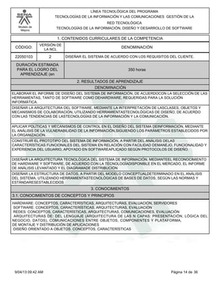 Modelo de
Mejora
LÍNEA TECNOLÓGICA DEL PROGRAMA
TECNOLOGÍAS DE LA INFORMACIÓN Y LAS COMUNICACIONES GESTIÓN DE LA
RED TECNOLÓGICA
TECNOLOGÍAS DE LA INFORMACIÓN, DISEÑO Y DESARROLLO DE SOFTWARE
1. CONTENIDOS CURRICULARES DE LA COMPETENCIA
DENOMINACIÓNCÓDIGO:
22050103
VERSIÓN DE
LA NCL
2
2. RESULTADOS DE APRENDIZAJE
DISEÑAR EL SISTEMA DE ACUERDO CON LOS REQUISITOS DEL CLIENTE.
DURACIÓN ESTIMADA
PARA EL LOGRO DEL
APRENDIZAJE (en
350 horas
DENOMINACIÓN
ELABORAR EL INFORME DE DISEÑO DEL SISTEMA DE INFORMACIÓN, DE ACUERDOCON LA SELECCIÓN DE LAS
HERRAMIENTAS, TANTO DE SOFTWARE COMO DEHARDWARE, REQUERIDAS PARA LA SOLUCIÓN
INFORMÁTICA.
DISEÑAR LA ARQUITECTURA DEL SOFTWARE, MEDIANTE LA INTERPRETACIÓN DE LASCLASES, OBJETOS Y
MECANISMOS DE COLABORACIÓN, UTILIZANDO HERRAMIENTASTECNOLÓGICAS DE DISEÑO, DE ACUERDO
CON LAS TENDENCIAS DE LASTECNOLOGÍAS DE LA INFORMACIÓN Y LA COMUNICACIÓN.
APLICAR POLÍTICAS Y MECANISMOS DE CONTROL EN EL DISEÑO DEL SISTEMA DEINFORMACIÓN, MEDIANTE
EL ANÁLISIS DE LA VULNERABILIDAD DE LA INFORMACIÓN,SIGUIENDO LOS PARÁMETROS ESTABLECIDOS POR
LA ORGANIZACIÓN.
CONSTRUIR EL PROTOTIPO DEL SISTEMA DE INFORMACIÓN, A PARTIR DEL ANÁLISIS DELAS
CARACTERÍSTICAS FUNCIONALES DEL SISTEMA EN RELACIÓN CON FACILIDAD DEMANEJO, FUNCIONALIDAD Y
EXPERIENCIA DEL USUARIO, APOYADO EN SOFTWAREAPLICADO SEGÚN PROTOCOLOS DE DISEÑO.
DISEÑAR LA ARQUITECTURA TECNOLÓGICA DEL SISTEMA DE INFORMACIÓN, MEDIANTEEL RECONOCIMIENTO
DE HARDWARE Y SOFTWARE, DE ACUERDO CON LA TECNOLOGÍADISPONIBLE EN EL MERCADO, EL INFORME
DE ANÁLISIS LEVANTADO Y EL DIAGRAMADE DISTRIBUCIÓN
DISEÑAR LA ESTRUCTURA DE DATOS, A PARTIR DEL MODELO CONCEPTUALDETERMINADO EN EL ANÁLISIS
DEL SISTEMA, UTILIZANDO HERRAMIENTASTECNOLÓGICAS DE BASES DE DATOS, SEGÚN LAS NORMAS Y
ESTÁNDARESESTABLECIDOS
3. CONOCIMIENTOS
3.1. CONOCIMIENTOS DE CONCEPTOS Y PRINCIPIOS
HARDWARE: CONCEPTOS, CARACTERÍSTICAS, ARQUITECTURAS, EVALUACIÓN, SERVIDORES
SOFTWARE: CONCEPTOS, CARACTERÍSTICAS, ARQUITECTURAS, EVALUACIÓN
REDES: CONCEPTOS, CARACTERÍSTICAS, ARQUITECTURAS, COMUNICACIONES, EVALUACIÓN
ARQUITECTURAS DE: DEL LENGUAJE (ARQUITECTURA DE LAS N CAPAS: PRESENTACIÓN, LÓGICA DEL
NEGOCIO, DATOS), COMUNICACIONES ENTRE OBJETOS, COMPONENTES Y PLATAFORMA,
DE MONTAJE Y DISTRIBUCIÓN DE APLICACIONES
DISEÑO ORIENTADO A OBJETOS. CONCEPTOS, CARACTERÍSTICAS
Página 14 de 369/04/13 09:42 AM
 
